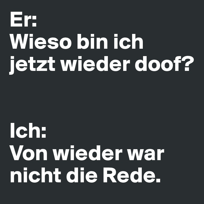 Er: 
Wieso bin ich jetzt wieder doof?


Ich: 
Von wieder war nicht die Rede.