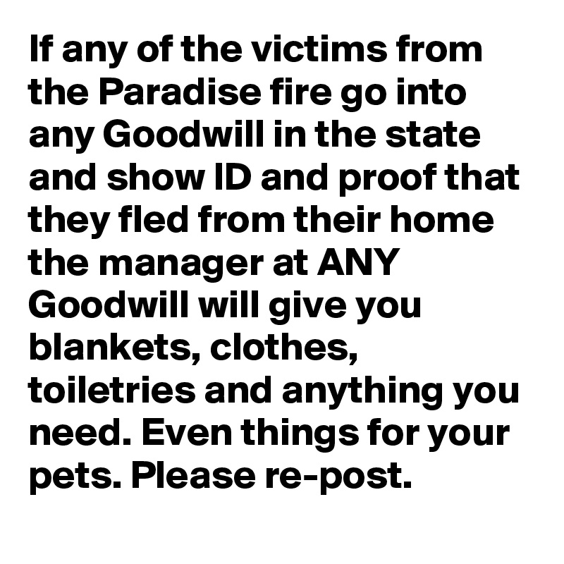 If any of the victims from the Paradise fire go into any Goodwill in the state and show ID and proof that they fled from their home the manager at ANY Goodwill will give you blankets, clothes, toiletries and anything you need. Even things for your pets. Please re-post.