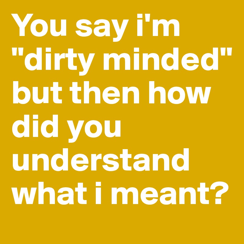 You say i'm "dirty minded" but then how did you understand what i meant?