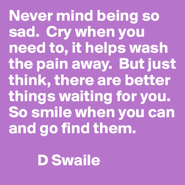 Never mind being so sad.  Cry when you need to, it helps wash the pain away.  But just think, there are better things waiting for you.  So smile when you can and go find them.

         D Swaile