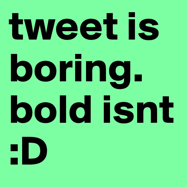 tweet is boring. bold isnt :D