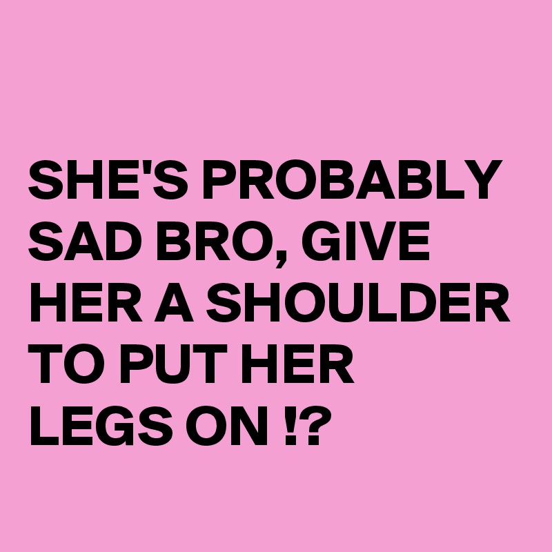 

SHE'S PROBABLY SAD BRO, GIVE HER A SHOULDER TO PUT HER LEGS ON !? 