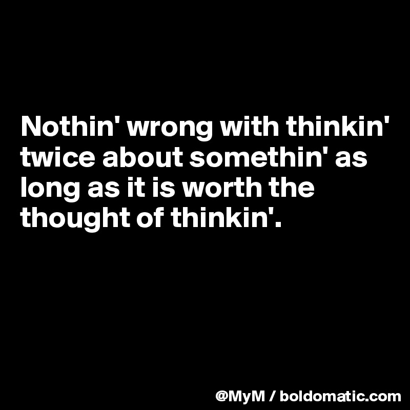 


Nothin' wrong with thinkin' twice about somethin' as long as it is worth the thought of thinkin'.




