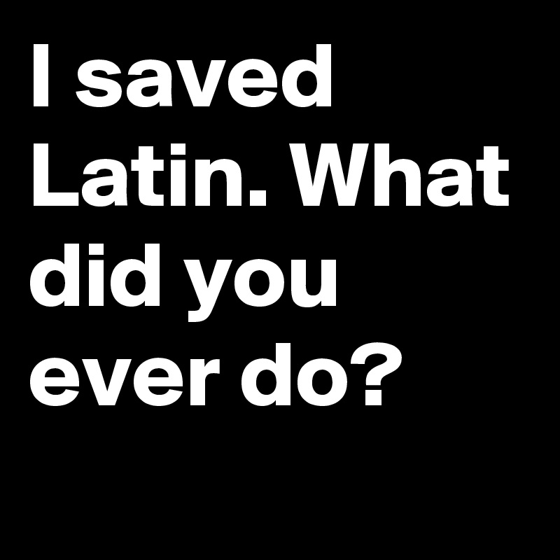 I saved Latin. What did you ever do?