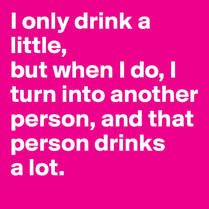 I only drink a little, 
but when I do, I turn into another person, and that person drinks 
a lot.