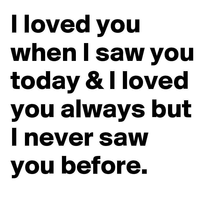 I loved you when I saw you today & I loved you always but I never saw you before.