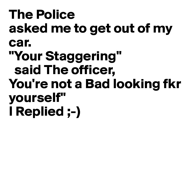 The Police
asked me to get out of my car.
"Your Staggering"
  said The officer,
You're not a Bad looking fkr
yourself"
I Replied ;-)



