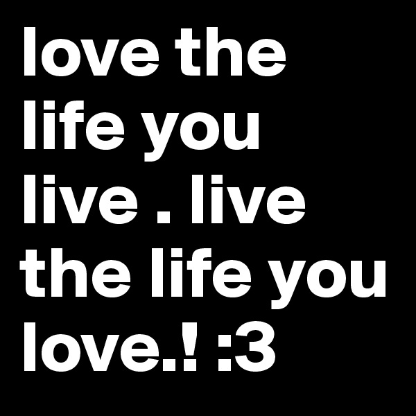 love the life you live . live the life you love.! :3