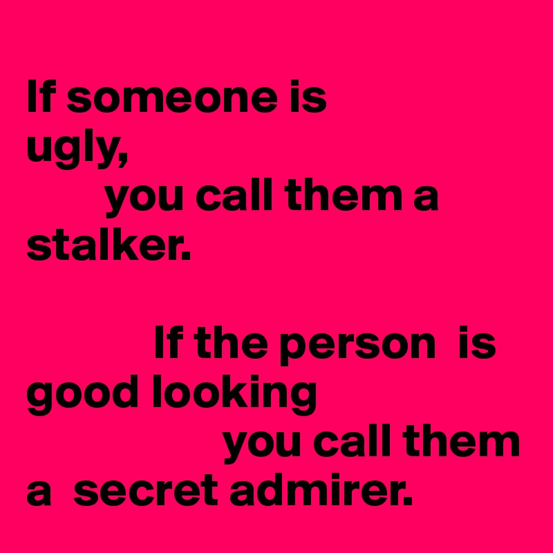            
If someone is  
ugly, 
        you call them a                                                stalker. 

             If the person  is good looking
                    you call them a  secret admirer.