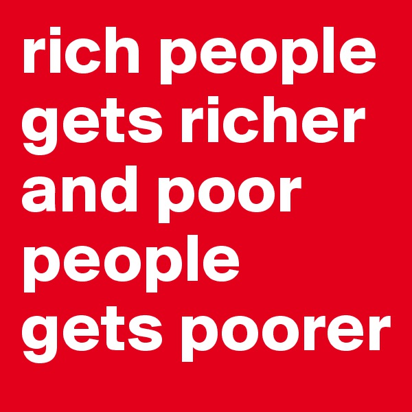rich people gets richer and poor people gets poorer