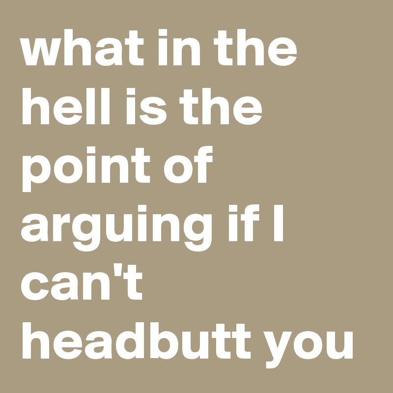 what in the hell is the point of arguing if I can't headbutt you