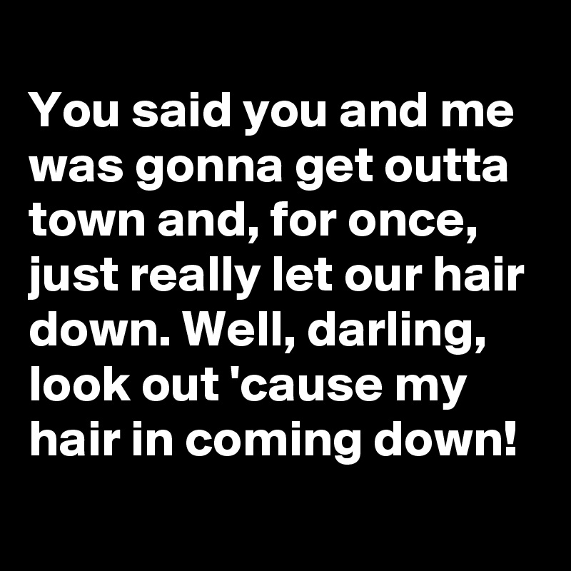 
You said you and me was gonna get outta town and, for once, just really let our hair down. Well, darling, look out 'cause my hair in coming down!
