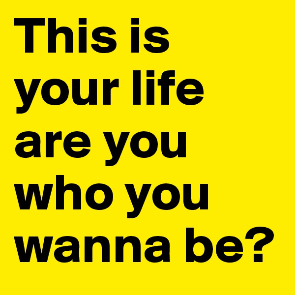 This is your life are you who you wanna be? 