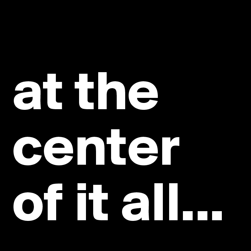 
at the center of it all...