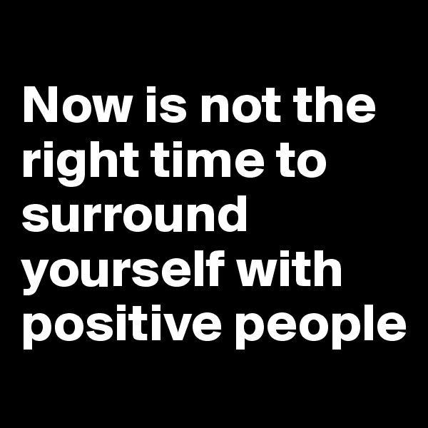 
Now is not the right time to surround yourself with positive people