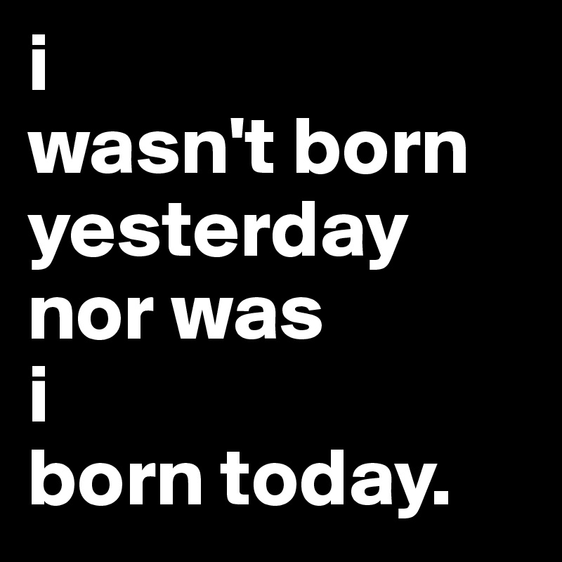 i 
wasn't born yesterday nor was 
i 
born today.