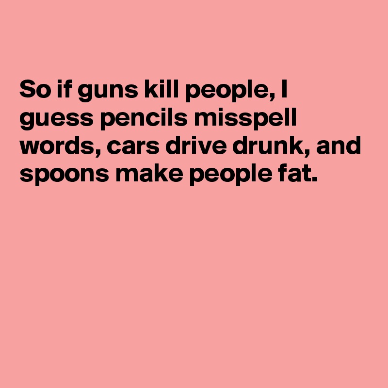 

So if guns kill people, I guess pencils misspell  words, cars drive drunk, and spoons make people fat.






