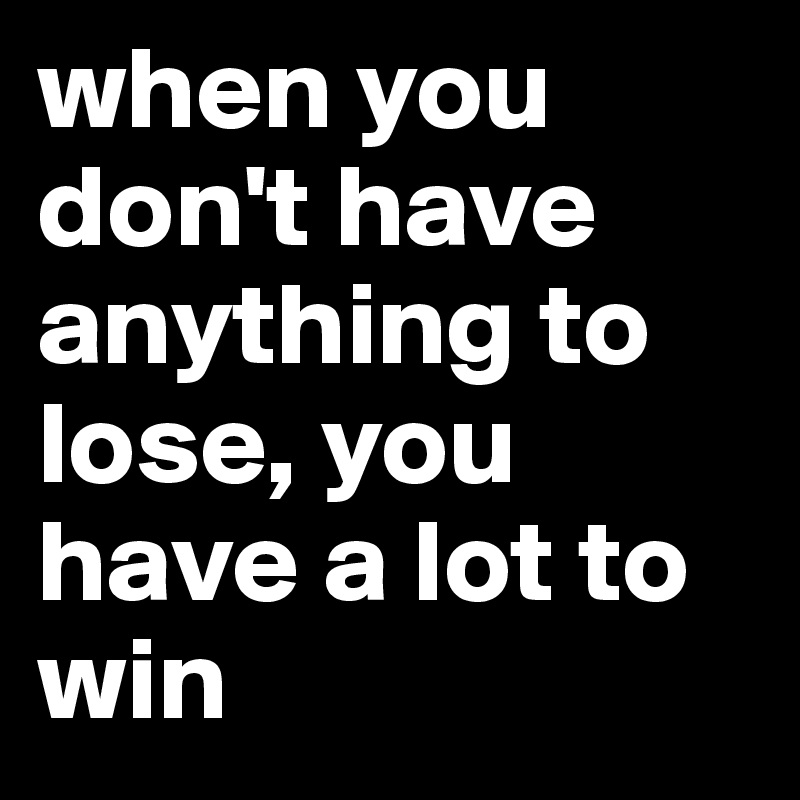 when you don't have anything to lose, you have a lot to win