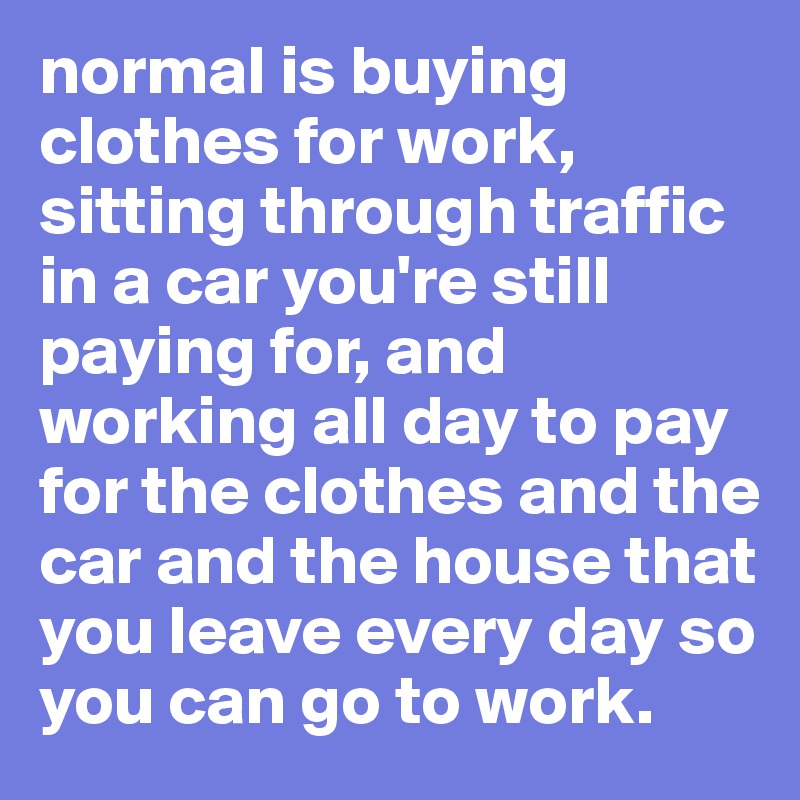 normal is buying clothes for work, sitting through traffic in a car you're still paying for, and working all day to pay for the clothes and the car and the house that you leave every day so you can go to work.