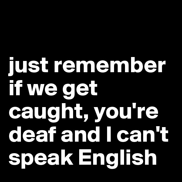 

just remember if we get caught, you're deaf and I can't speak English