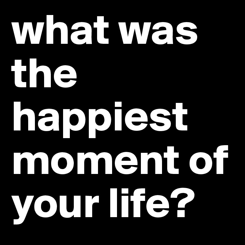 What Is The Happiest Moment Of Your Life