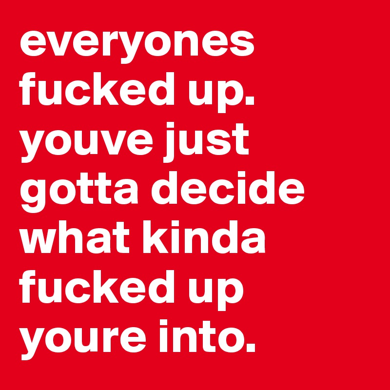 everyones fucked up. youve just gotta decide what kinda fucked up youre into.