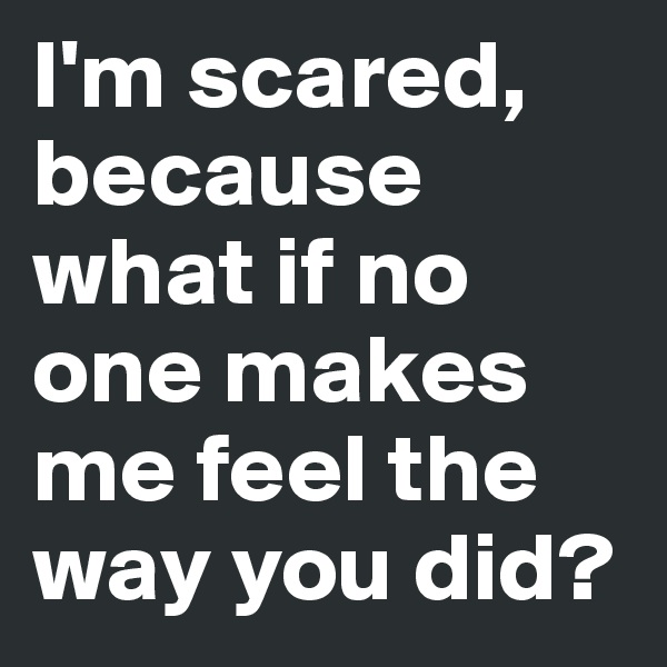 I'm scared, because what if no one makes me feel the way you did?