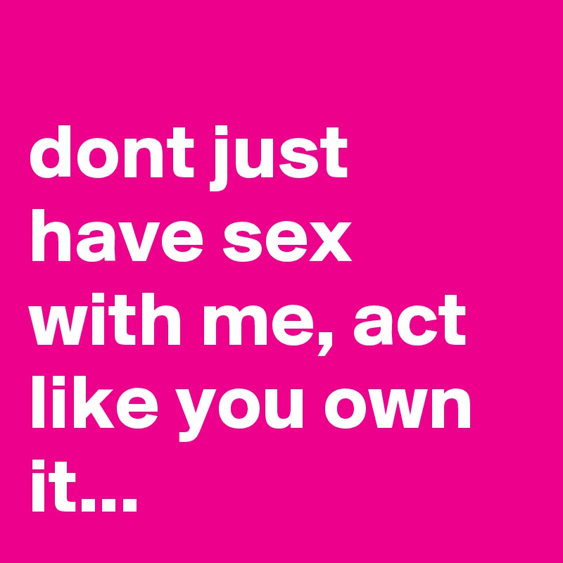
dont just have sex with me, act like you own it...