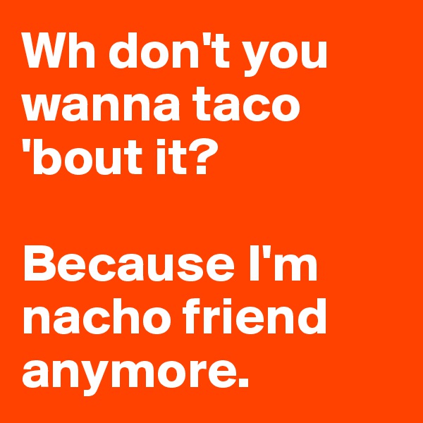 Wh don't you wanna taco 'bout it?

Because I'm nacho friend anymore. 