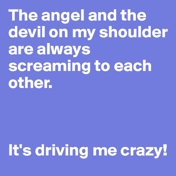 The angel and the devil on my shoulder are always screaming to each other. 



It's driving me crazy!
