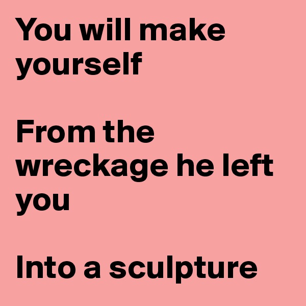 You will make yourself

From the wreckage he left you

Into a sculpture
