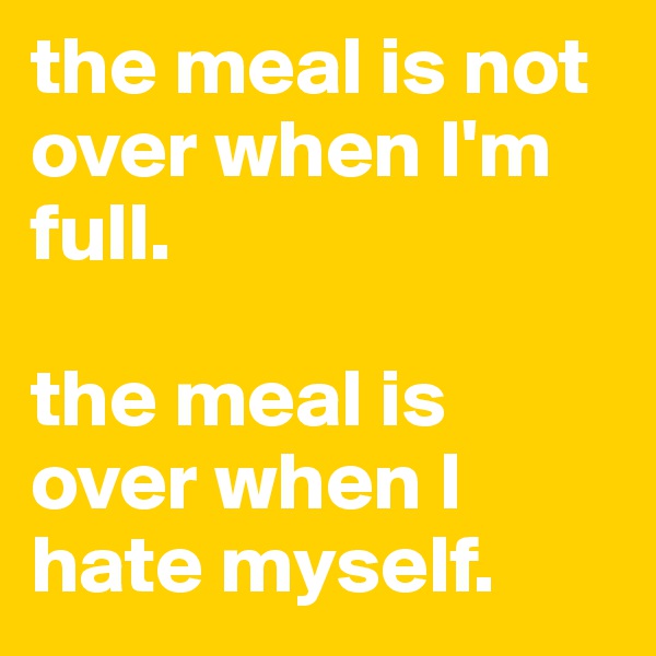 the meal is not over when I'm full.

the meal is over when I hate myself.