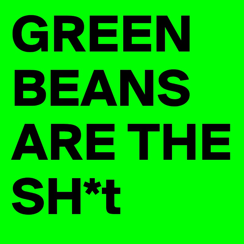 GREEN BEANS ARE THE SH*t