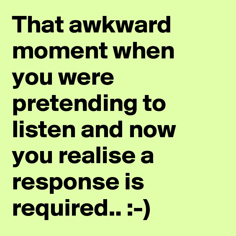 That awkward moment when you were pretending to listen and now you realise a response is required.. :-)