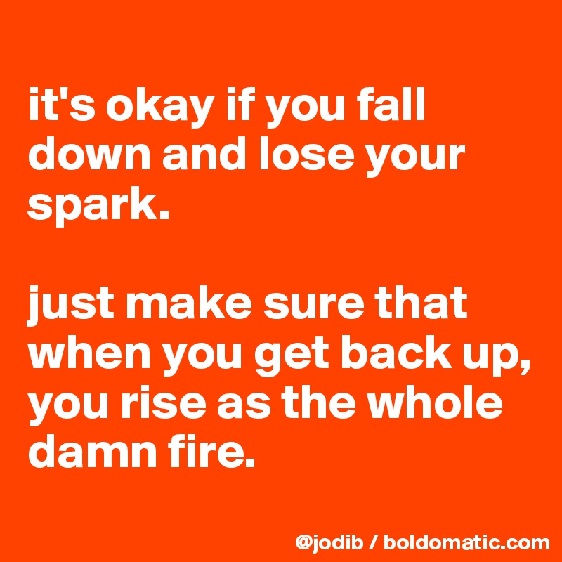 
it's okay if you fall down and lose your spark.

just make sure that when you get back up, you rise as the whole damn fire.
