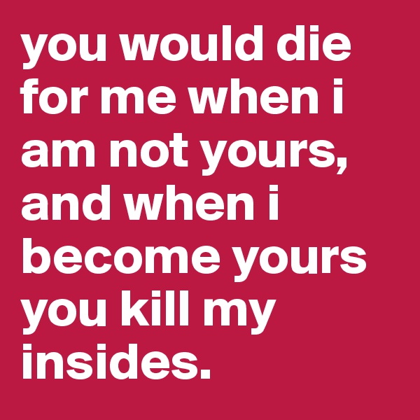 you would die for me when i am not yours,
and when i become yours you kill my insides. 
