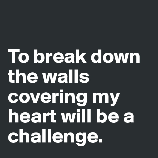 

To break down the walls covering my heart will be a challenge. 