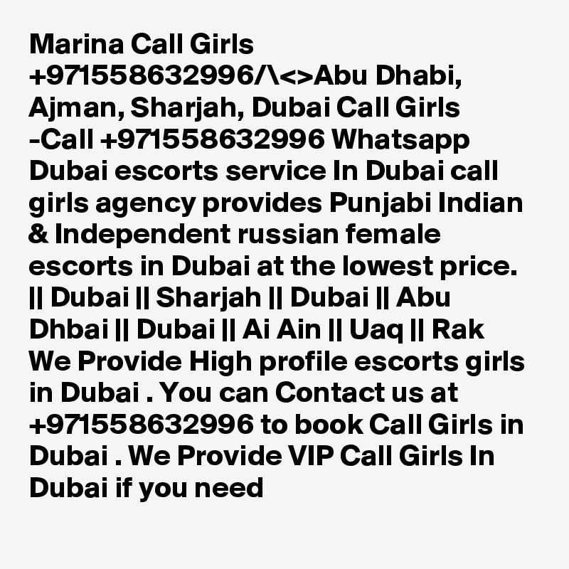 Marina Call Girls +971558632996/\<>Abu Dhabi, Ajman, Sharjah, Dubai Call Girls -Call +971558632996 Whatsapp Dubai escorts service In Dubai call girls agency provides Punjabi Indian & Independent russian female escorts in Dubai at the lowest price.
|| Dubai || Sharjah || Dubai || Abu Dhbai || Dubai || Ai Ain || Uaq || Rak
We Provide High profile escorts girls in Dubai . You can Contact us at +971558632996 to book Call Girls in Dubai . We Provide VIP Call Girls In Dubai if you need