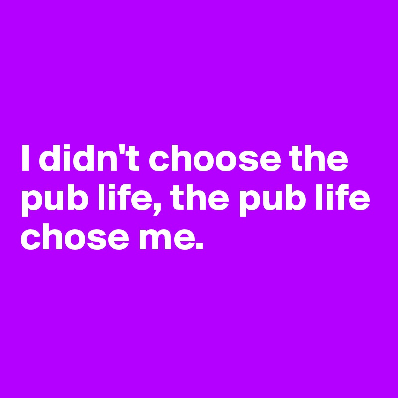 


I didn't choose the pub life, the pub life chose me.


