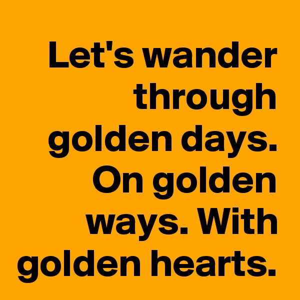 Let's wander through golden days. On golden ways. With golden hearts.