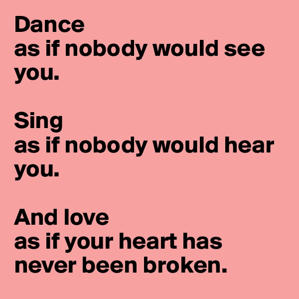 Dance
as if nobody would see you.

Sing
as if nobody would hear you.

And love
as if your heart has never been broken.