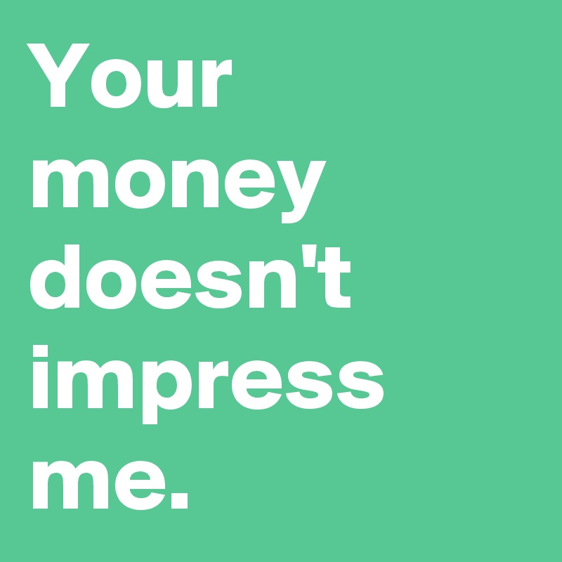 Your money doesn't impress me.