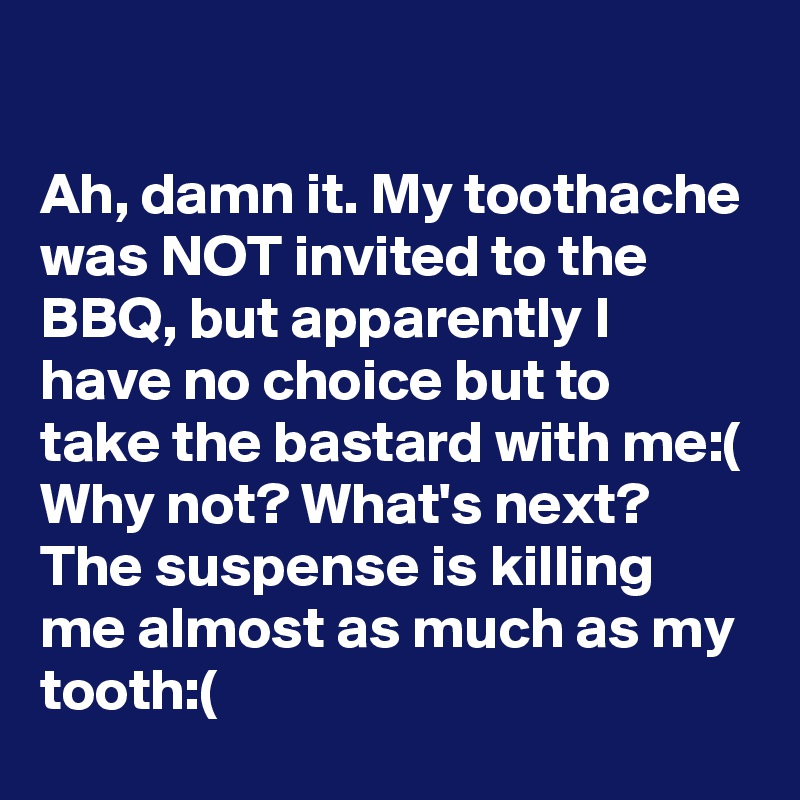 

Ah, damn it. My toothache was NOT invited to the BBQ, but apparently I have no choice but to take the bastard with me:( Why not? What's next? The suspense is killing me almost as much as my tooth:(