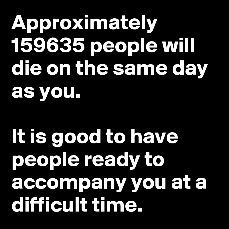 Approximately 159635 people will die on the same day as you.

It is good to have people ready to accompany you at a difficult time.