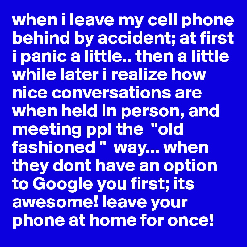 when i leave my cell phone behind by accident; at first i panic a little.. then a little while later i realize how nice conversations are when held in person, and meeting ppl the  "old fashioned "  way... when they dont have an option to Google you first; its awesome! leave your phone at home for once!