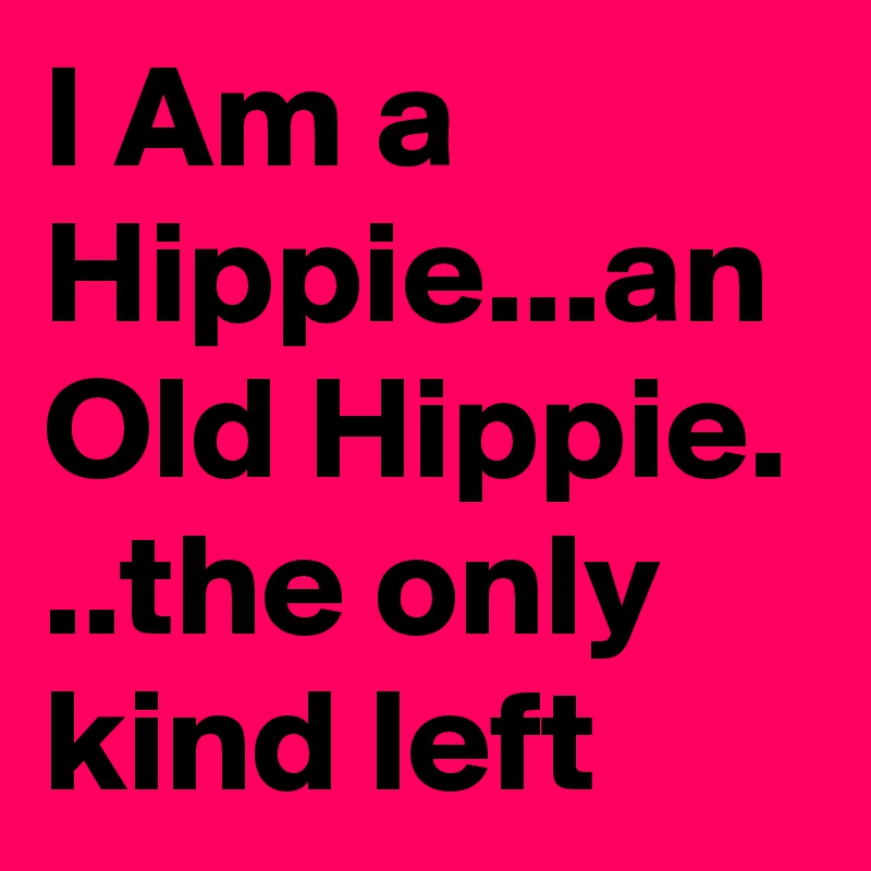 I Am a Hippie...an Old Hippie. ..the only kind left