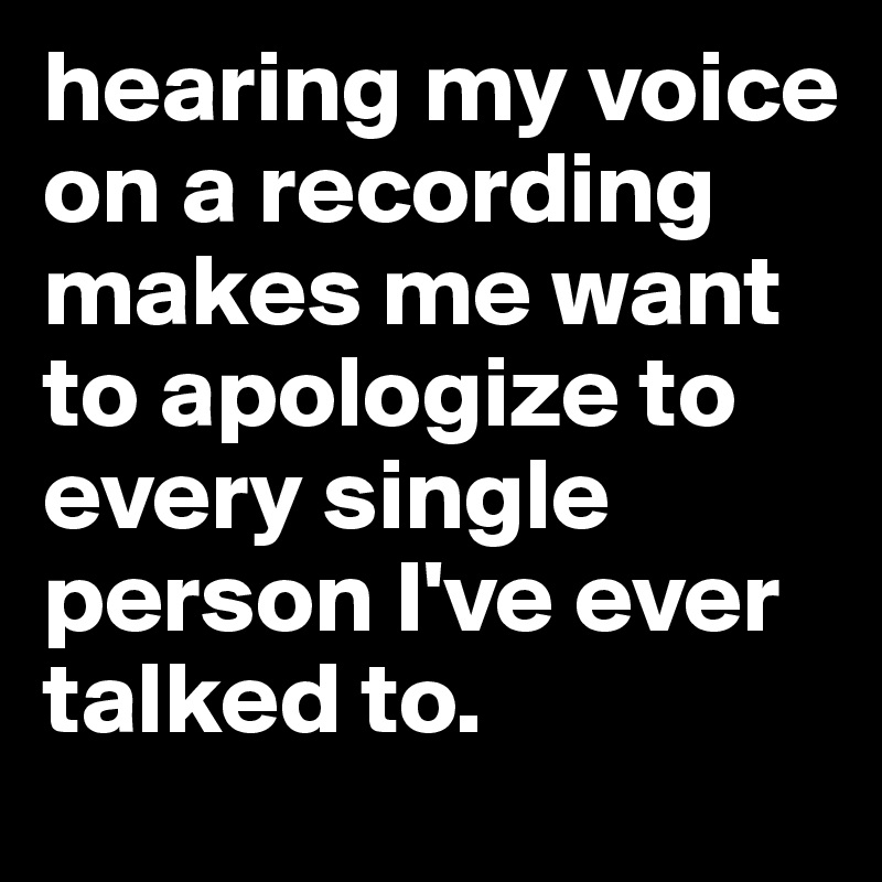 hearing my voice on a recording makes me want to apologize to every single person I've ever talked to. 