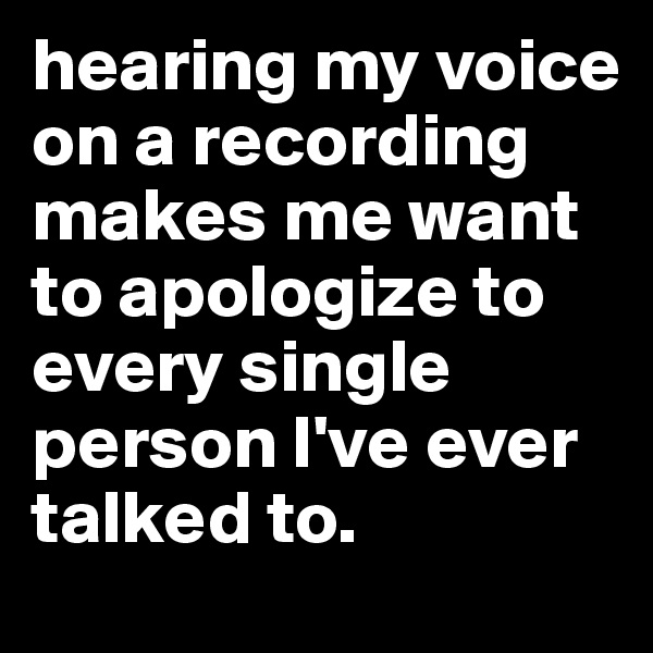 hearing my voice on a recording makes me want to apologize to every single person I've ever talked to. 