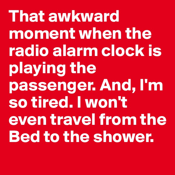 That awkward moment when the radio alarm clock is playing the passenger. And, I'm so tired. I won't even travel from the Bed to the shower.
