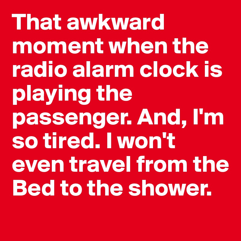 That awkward moment when the radio alarm clock is playing the passenger. And, I'm so tired. I won't even travel from the Bed to the shower.